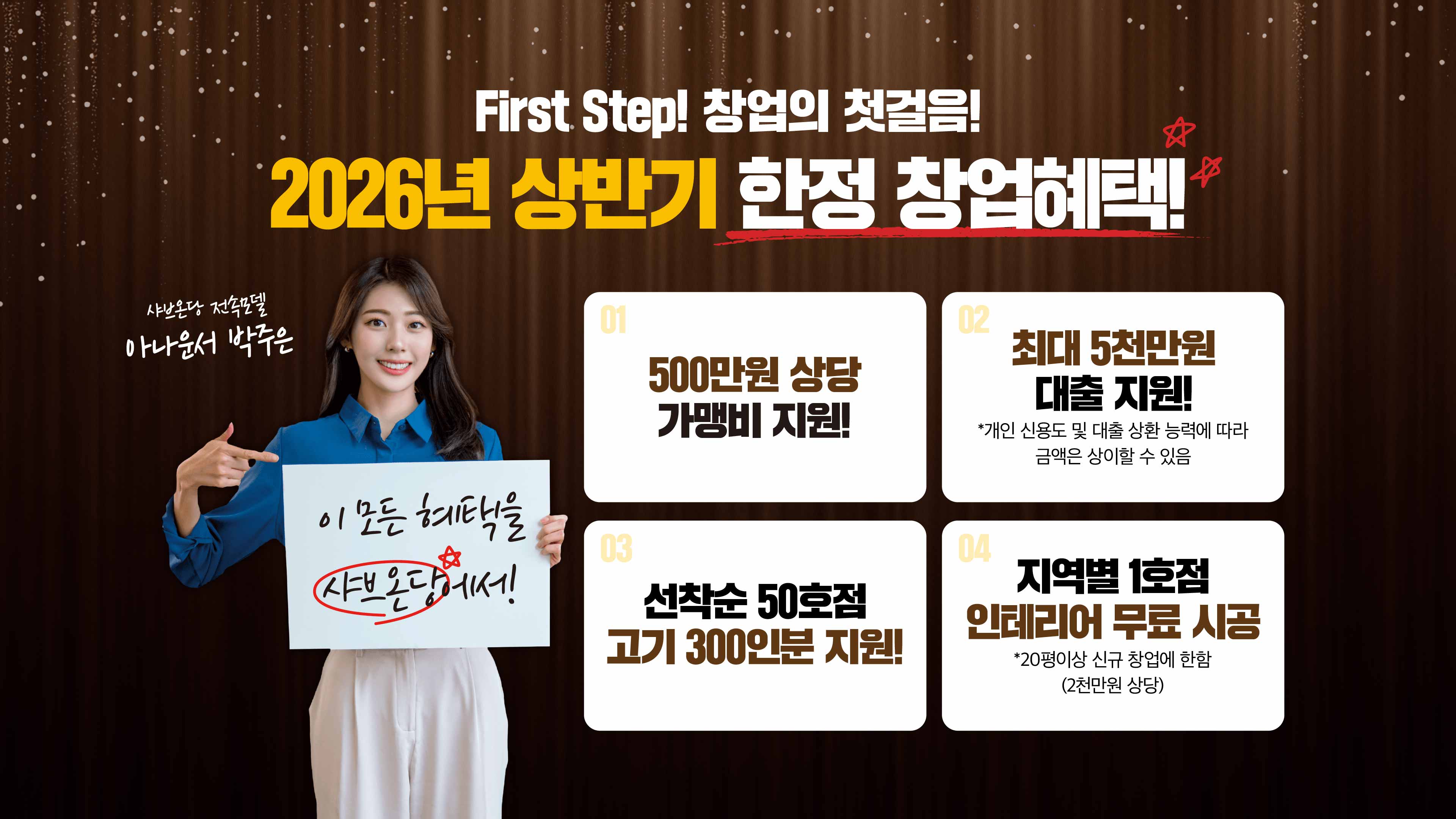 First Step! 창업의 첫걸음! 2026년 상반기 한정 창업혜택! 하나 500만원 상당 가맹비 지원!, 둘 최대 5천만원 대출 지원! *개인 신용도 및 대출 상환 능력에 따라 금액은 상이할 수 있음, 셋 선착순 50호점 고기 300인분 지원!, 넷 지역별 1호점 인테리어 무료 시공 *20평이상 신규 창업에 한함 (2천만원 상당). 이 모든 혜택을 샤브온당에서! 샤브온당 전속모델 아나운서 박주은이 함께합니다.