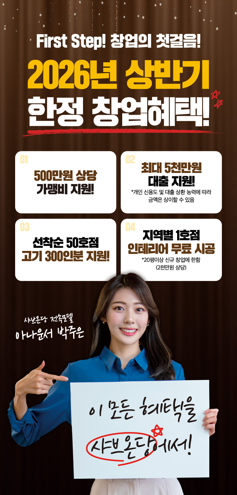 First Step! 창업의 첫걸음! 2026년 상반기 한정 창업혜택! 하나 500만원 상당 가맹비 지원!, 둘 최대 5천만원 대출 지원! *개인 신용도 및 대출 상환 능력에 따라 금액은 상이할 수 있음, 셋 선착순 50호점 고기 300인분 지원!, 넷 지역별 1호점 인테리어 무료 시공 *20평이상 신규 창업에 한함 (2천만원 상당). 이 모든 혜택을 샤브온당에서! 샤브온당 전속모델 아나운서 박주은이 함께합니다.