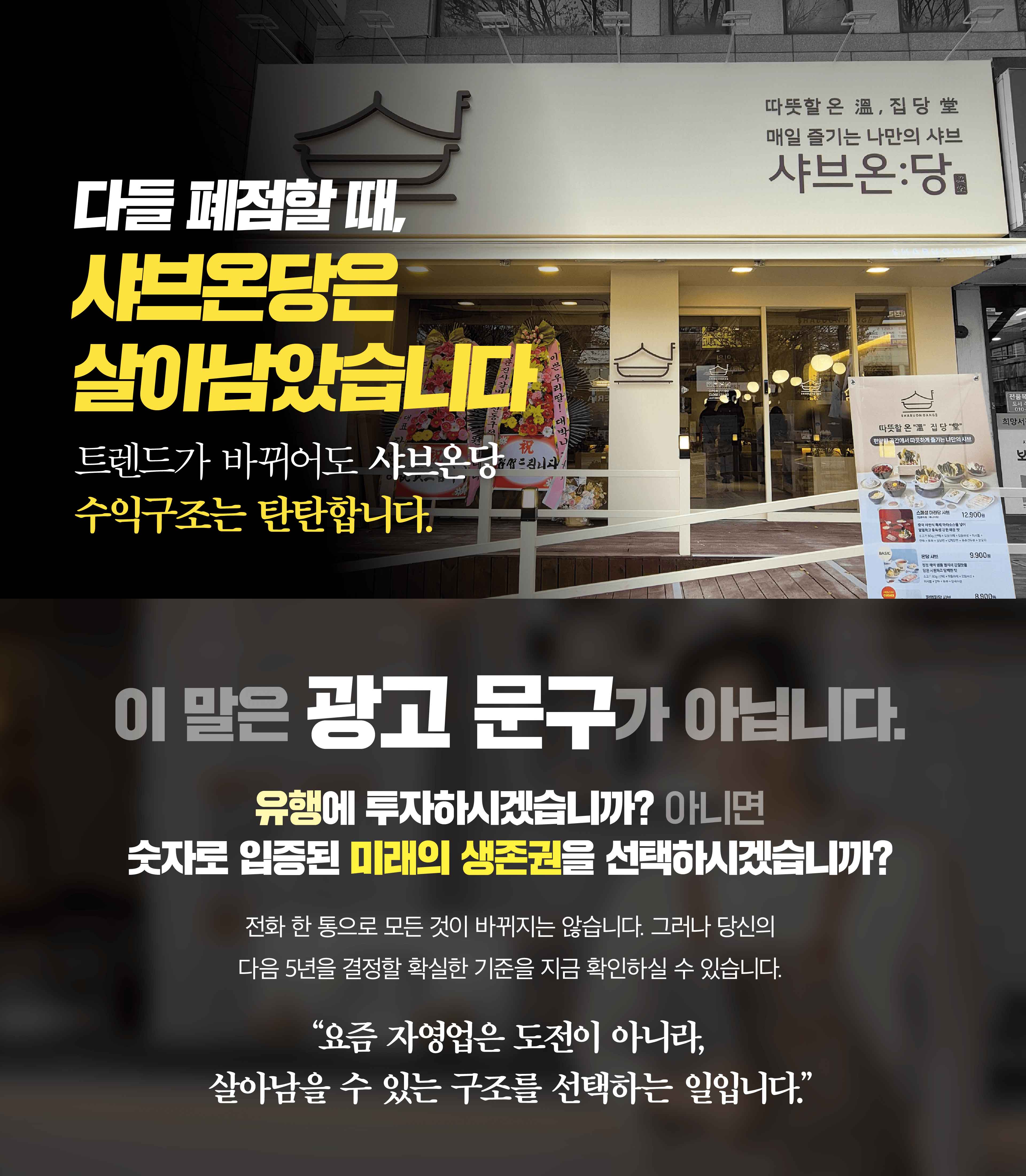 다들 폐점할 때, 샤브온당은 살아남았습니다. 트렌드가 바뀌어도 샤브온당 수익구조는 탄탄합니다. 이 말은 광고 문구가 아닙니다. 유행에 투자하시겠습니까? 아니면 숫자로 입증된 미래의 생존권을 선택하시겠습니까? 전화 한 통으로 모든 것이 바뀌지는 않습니다. 그러나 당신의 다음 5년을 결정할 확실한 기준을 지금 확인하실 수 있습니다. 요즘 자영업은 도전이 아니라, 살아남을 수 있는 구조를 선택하는 일입니다.