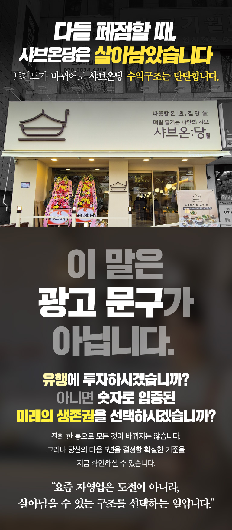 다들 폐점할 때, 샤브온당은 살아남았습니다. 트렌드가 바뀌어도 샤브온당 수익구조는 탄탄합니다. 이 말은 광고 문구가 아닙니다. 유행에 투자하시겠습니까? 아니면 숫자로 입증된 미래의 생존권을 선택하시겠습니까? 전화 한 통으로 모든 것이 바뀌지는 않습니다. 그러나 당신의 다음 5년을 결정할 확실한 기준을 지금 확인하실 수 있습니다. 요즘 자영업은 도전이 아니라, 살아남을 수 있는 구조를 선택하는 일입니다.