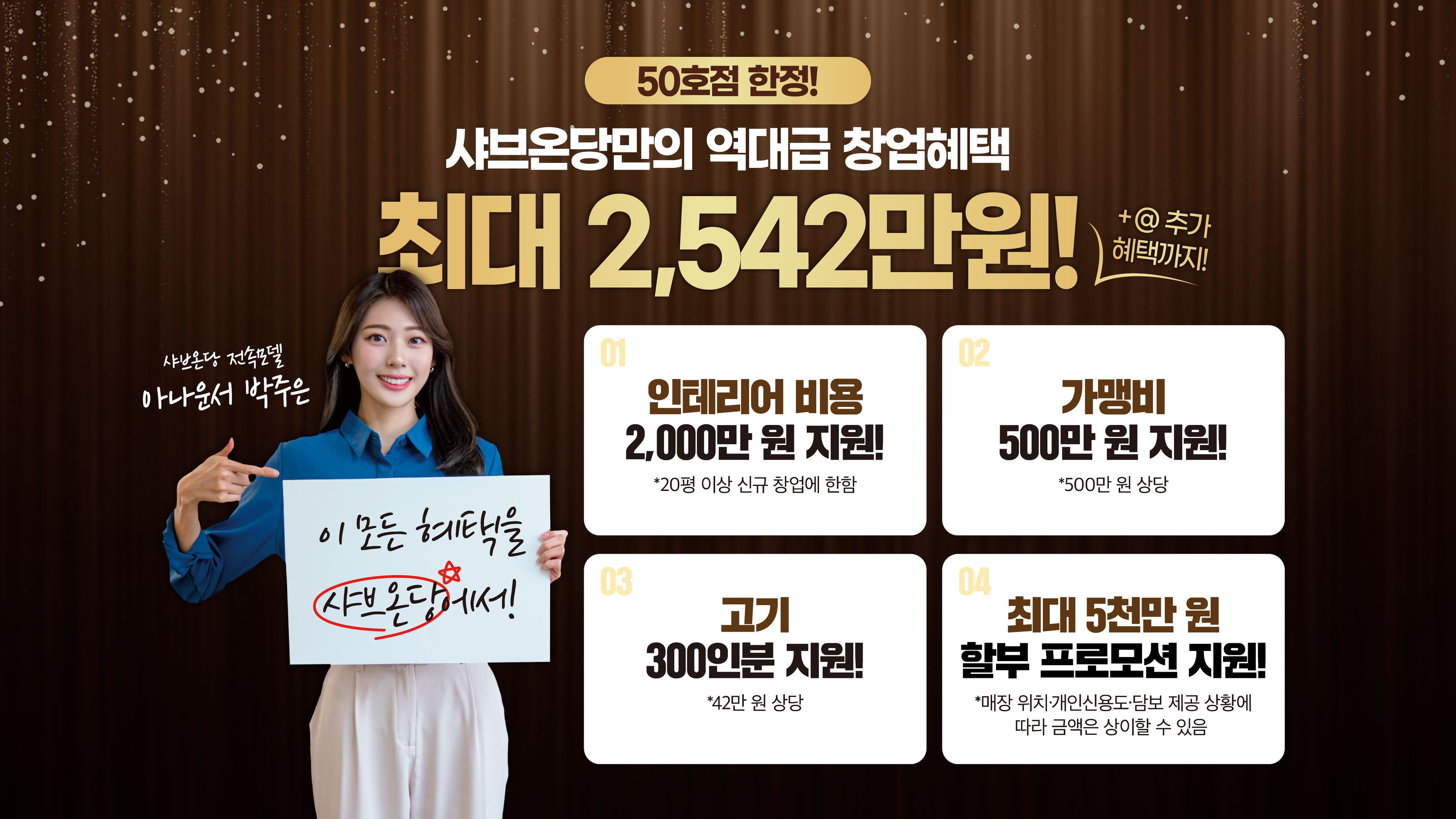 50호점 한정! 샤브온당만의 역대급 창업혜택 최대 2,542만원! +@ 추가 혜택까지! 01 인테리어 비용 2,000만 원 지원! *20평 이상 신규 창업에 한함, 02 가맹비 500만 원 지원! *500만 원 상당, 03 고기 300인분 지원! *42만 원 상당, 04 최대 5천만 원 할부 프로모션 지원! *매장 위치·개인신용도·담보 제공 상황에 따라 금액은 상이할 수 있음. 이 모든 혜택을 샤브온당에서! 샤브온당 전속모델 아나운서 박주은