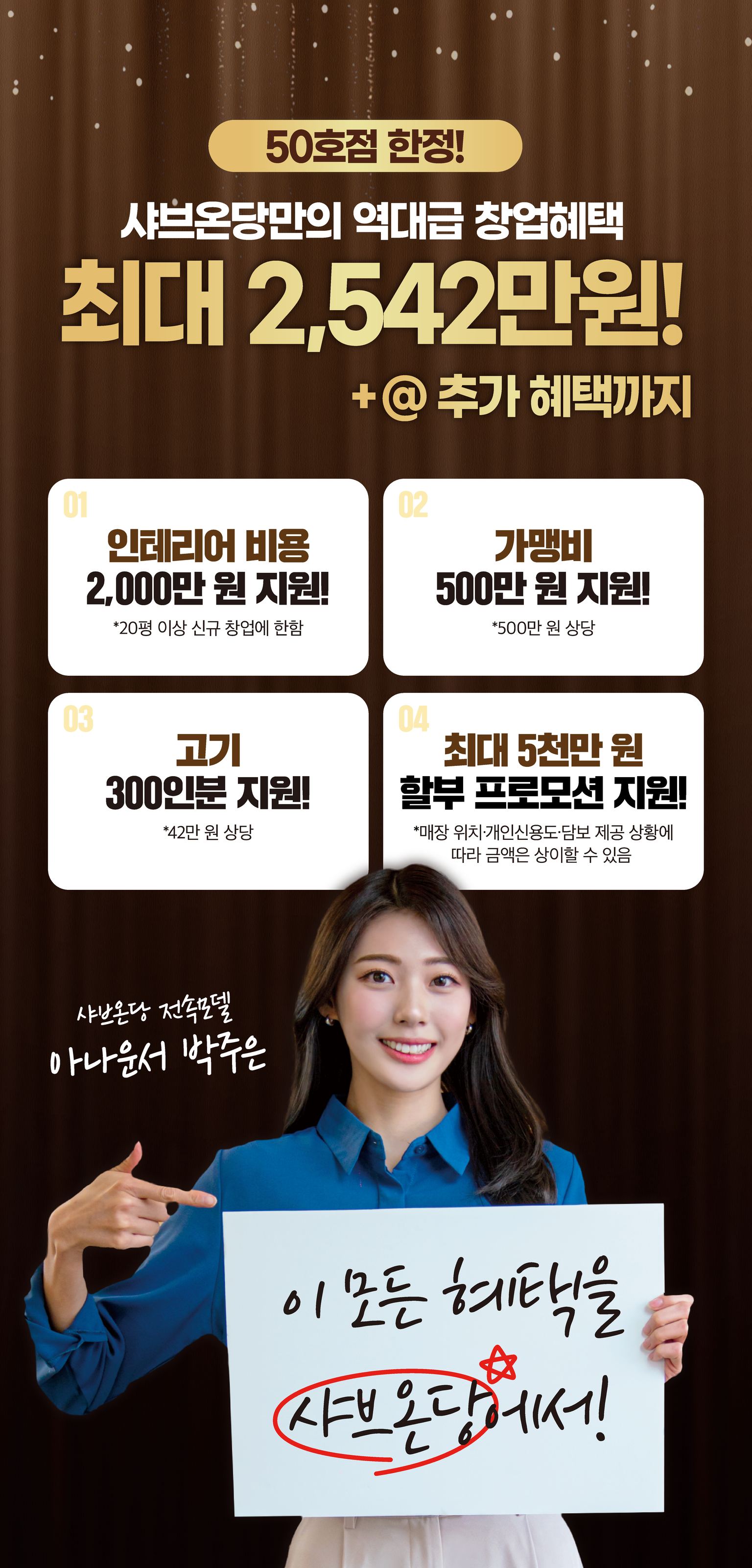 50호점 한정! 샤브온당만의 역대급 창업혜택 최대 2,542만원! +@ 추가 혜택까지! 01 인테리어 비용 2,000만 원 지원! *20평 이상 신규 창업에 한함, 02 가맹비 500만 원 지원! *500만 원 상당, 03 고기 300인분 지원! *42만 원 상당, 04 최대 5천만 원 할부 프로모션 지원! *매장 위치·개인신용도·담보 제공 상황에 따라 금액은 상이할 수 있음. 이 모든 혜택을 샤브온당에서! 샤브온당 전속모델 아나운서 박주은